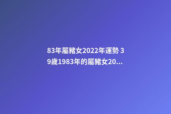 83年屬豬女2022年運勢 39歲1983年的屬豬女2022年運勢 83年屬豬女2022年運勢如何